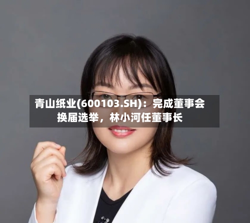 青山纸业(600103.SH)：完成董事会换届选举，林小河任董事长