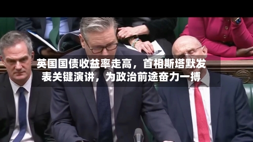 英国国债收益率走高,首相斯塔默发表关键演讲,为政治前途奋力一搏