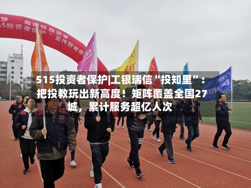 515投资者保护|工银瑞信“投知里”：把投教玩出新高度！矩阵覆盖全国27城，累计服务超亿人次