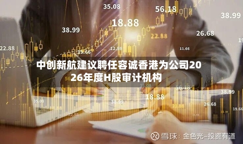 中创新航建议聘任容诚香港为公司2026年度H股审计机构
