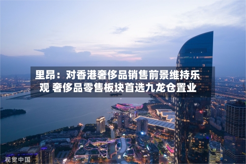 里昂：对香港奢侈品销售前景维持乐观 奢侈品零售板块首选九龙仓置业