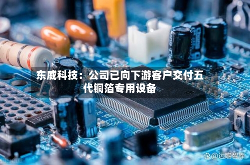 东威科技:公司已向下游客户交付五代铜箔专用设备