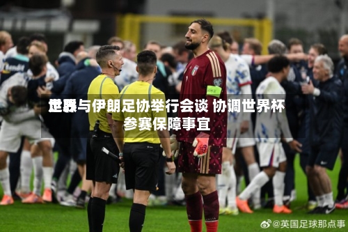 世界足联与伊朗足协举行会谈 协调世界杯参赛保障事宜