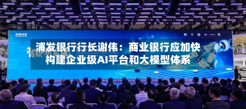 浦发银行行长谢伟：商业银行应加快构建企业级AI平台和大模型体系