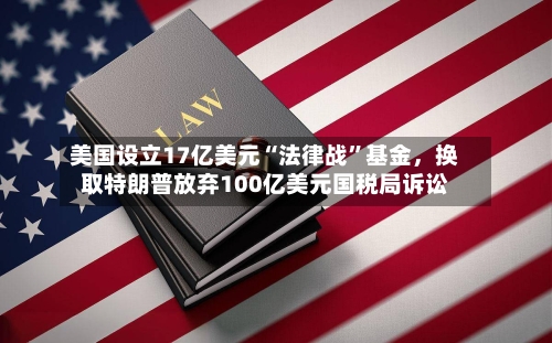 美国设立17亿美元“法律战”基金,换取特朗普放弃100亿美元国税局诉讼