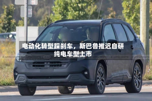 电动化转型踩刹车，斯巴鲁推迟自研纯电车型上市