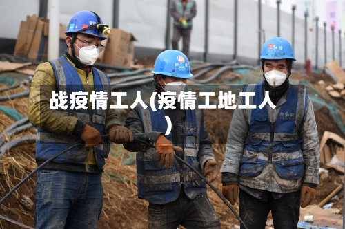 战疫情工人(疫情工地工人)