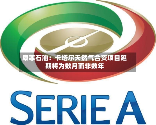 康菲石油：卡塔尔天然气合资项目延期将为数月而非数年