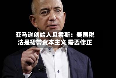 亚马逊创始人贝索斯:美国税法是裙带资本主义 需要修正