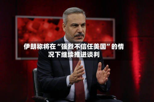 伊朗称将在“强烈不信任美国”的情况下继续推进谈判