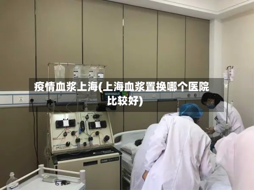 疫情血浆上海(上海血浆置换哪个医院比较好)