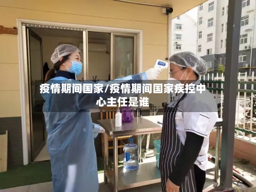 疫情期间国家/疫情期间国家疾控中心主任是谁