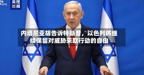 内塔尼亚胡告诉特朗普，以色列将继续保留对威胁采取行动的自由
