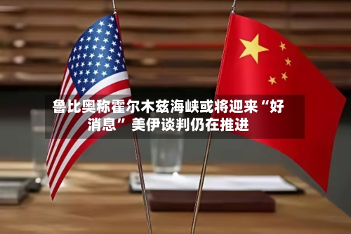 鲁比奥称霍尔木兹海峡或将迎来“好消息” 美伊谈判仍在推进