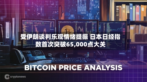 受伊朗谈判乐观情绪提振 日本日经指数首次突破65,000点大关