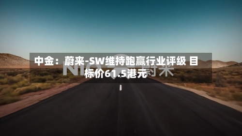 中金：蔚来-SW维持跑赢行业评级 目标价61.5港元