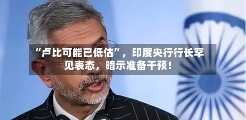“卢比可能已低估”,印度央行行长罕见表态,暗示准备干预!