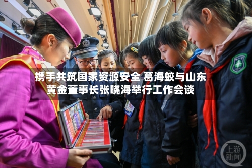 携手共筑国家资源安全 葛海蛟与山东黄金董事长张晓海举行工作会谈