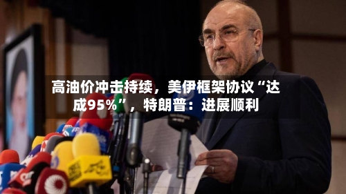 高油价冲击持续，美伊框架协议“达成95%”，特朗普：进展顺利