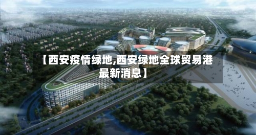 【西安疫情绿地,西安绿地全球贸易港最新消息】
