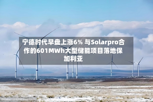 宁德时代早盘上涨6% 与Solarpro合作的601MWh大型储能项目落地保加利亚