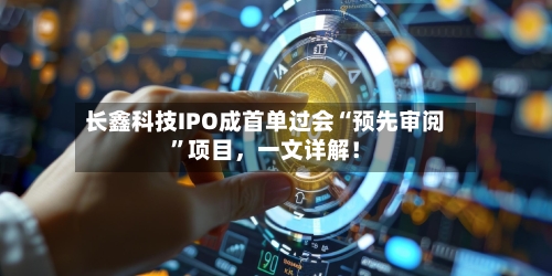 长鑫科技IPO成首单过会“预先审阅”项目，一文详解！