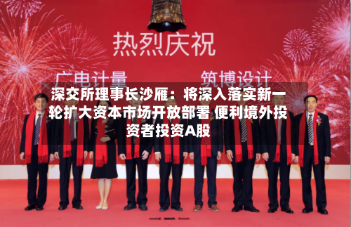 深交所理事长沙雁:将深入落实新一轮扩大资本市场开放部署 便利境外投资者投资A股