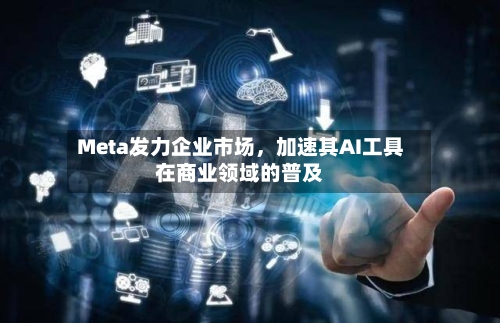 Meta发力企业市场，加速其AI工具在商业领域的普及