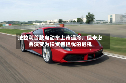 法拉利首款电动车上市遇冷,但未必会演变为投资者担忧的危机