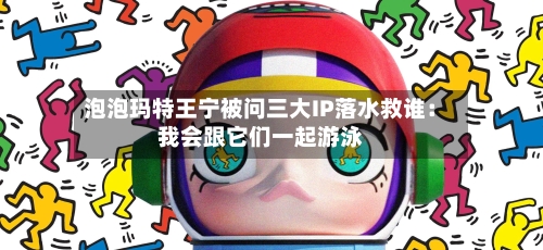 泡泡玛特王宁被问三大IP落水救谁：我会跟它们一起游泳