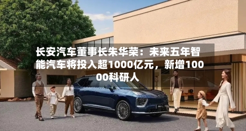 长安汽车董事长朱华荣：未来五年智能汽车将投入超1000亿元，新增10000科研人