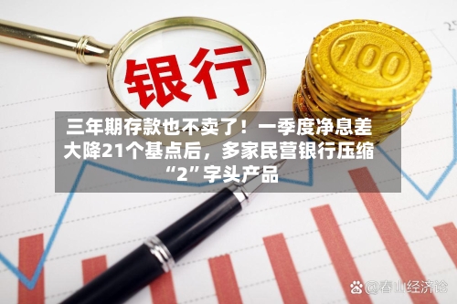 三年期存款也不卖了！一季度净息差大降21个基点后，多家民营银行压缩“2”字头产品