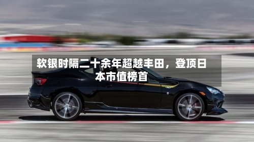 软银时隔二十余年超越丰田，登顶日本市值榜首