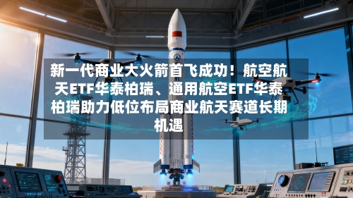 新一代商业大火箭首飞成功！航空航天ETF华泰柏瑞、通用航空ETF华泰柏瑞助力低位布局商业航天赛道长期机遇