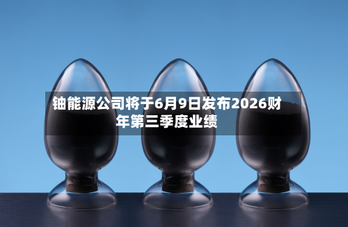 铀能源公司将于6月9日发布2026财年第三季度业绩