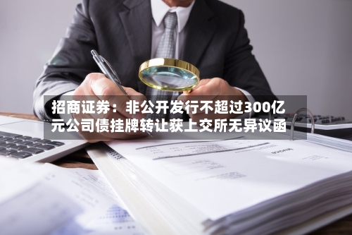 招商证券：非公开发行不超过300亿元公司债挂牌转让获上交所无异议函