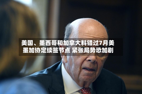美国、墨西哥和加拿大料错过7月美墨加协定续签节点 紧张局势恐加剧