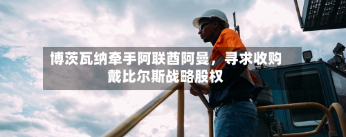 博茨瓦纳牵手阿联酋阿曼，寻求收购戴比尔斯战略股权