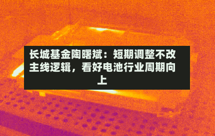 长城基金陶曙斌：短期调整不改主线逻辑，看好电池行业周期向上