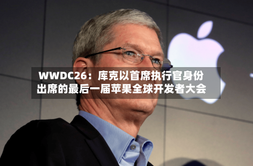 WWDC26：库克以首席执行官身份出席的最后一届苹果全球开发者大会