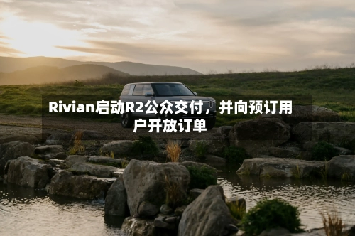 Rivian启动R2公众交付，并向预订用户开放订单