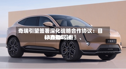 奇瑞引望签署深化战略合作协议：目标直指L〖叁〗、L4自动驾驶