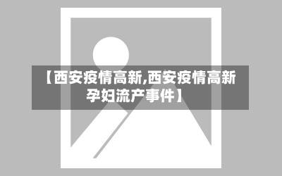【西安疫情高新,西安疫情高新孕妇流产事件】