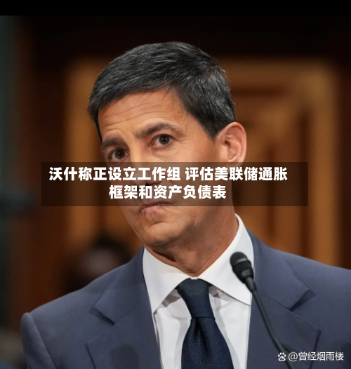 沃什称正设立工作组 评估美联储通胀框架和资产负债表