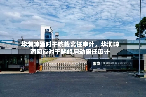 华润啤酒对干晓峰离任审计，华润啤酒回应对干晓峰启动离任审计