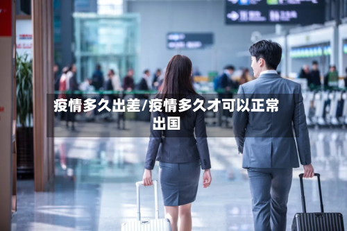 疫情多久出差/疫情多久才可以正常出国