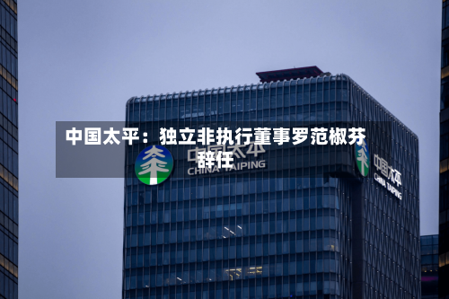 中国太平:独立非执行董事罗范椒芬辞任