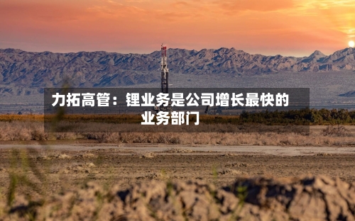 力拓高管：锂业务是公司增长最快的业务部门