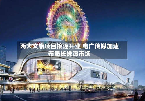 两大文旅项目接连开业 电广传媒加速布局长株潭市场