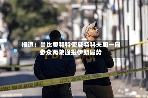 报道：鲁比奥和特使威特科夫周一向参众两院通报伊朗局势